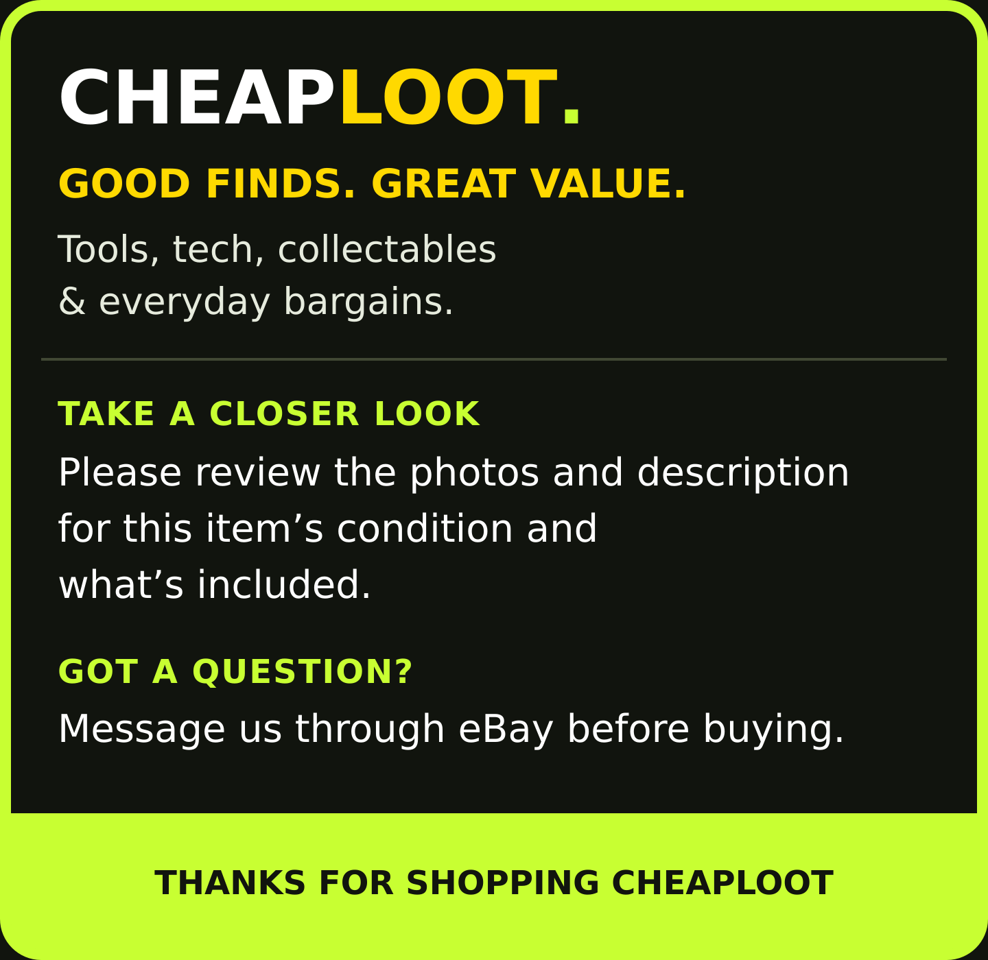 CHEAPLOOT. GOOD FINDS. GREAT VALUE. Tools, tech, collectables & everyday bargains. TAKE A CLOSER LOOK: Please review the photos and description for this item’s condition and what’s included. GOT A QUESTION? Message us through eBay before buying. THANKS FOR SHOPPING CHEAPLOOT